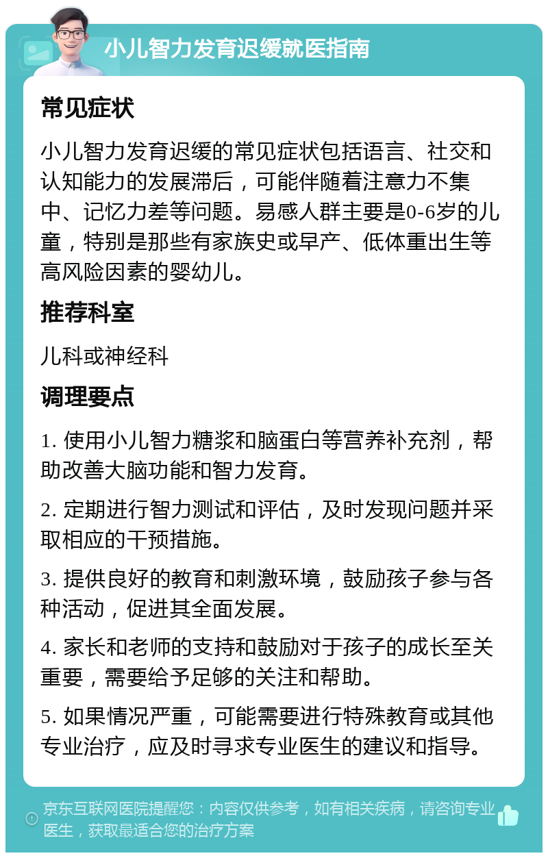 小儿智力发育迟缓就医指南 常见症状 小儿智力发育迟缓的常见症状包括语言、社交和认知能力的发展滞后，可能伴随着注意力不集中、记忆力差等问题。易感人群主要是0-6岁的儿童，特别是那些有家族史或早产、低体重出生等高风险因素的婴幼儿。 推荐科室 儿科或神经科 调理要点 1. 使用小儿智力糖浆和脑蛋白等营养补充剂，帮助改善大脑功能和智力发育。 2. 定期进行智力测试和评估，及时发现问题并采取相应的干预措施。 3. 提供良好的教育和刺激环境，鼓励孩子参与各种活动，促进其全面发展。 4. 家长和老师的支持和鼓励对于孩子的成长至关重要，需要给予足够的关注和帮助。 5. 如果情况严重，可能需要进行特殊教育或其他专业治疗，应及时寻求专业医生的建议和指导。