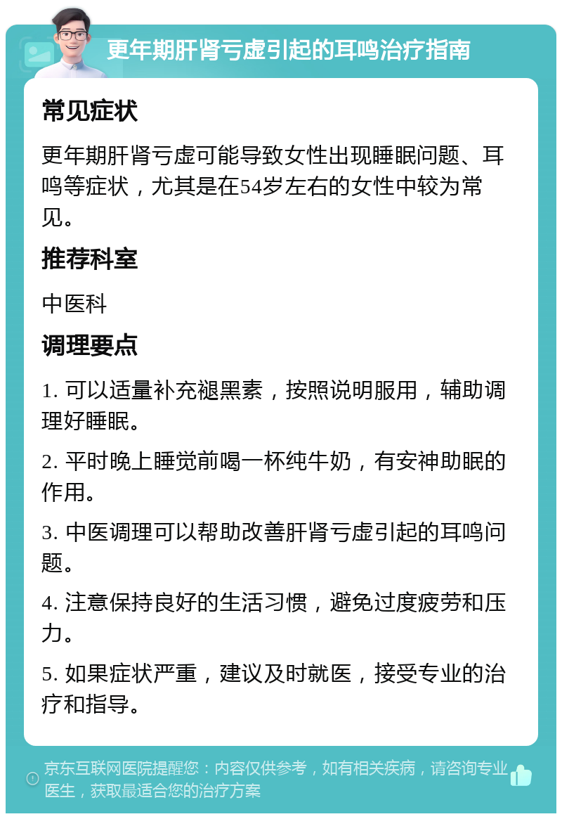 更年期肝肾亏虚引起的耳鸣治疗指南 常见症状 更年期肝肾亏虚可能导致女性出现睡眠问题、耳鸣等症状，尤其是在54岁左右的女性中较为常见。 推荐科室 中医科 调理要点 1. 可以适量补充褪黑素，按照说明服用，辅助调理好睡眠。 2. 平时晚上睡觉前喝一杯纯牛奶，有安神助眠的作用。 3. 中医调理可以帮助改善肝肾亏虚引起的耳鸣问题。 4. 注意保持良好的生活习惯，避免过度疲劳和压力。 5. 如果症状严重，建议及时就医，接受专业的治疗和指导。
