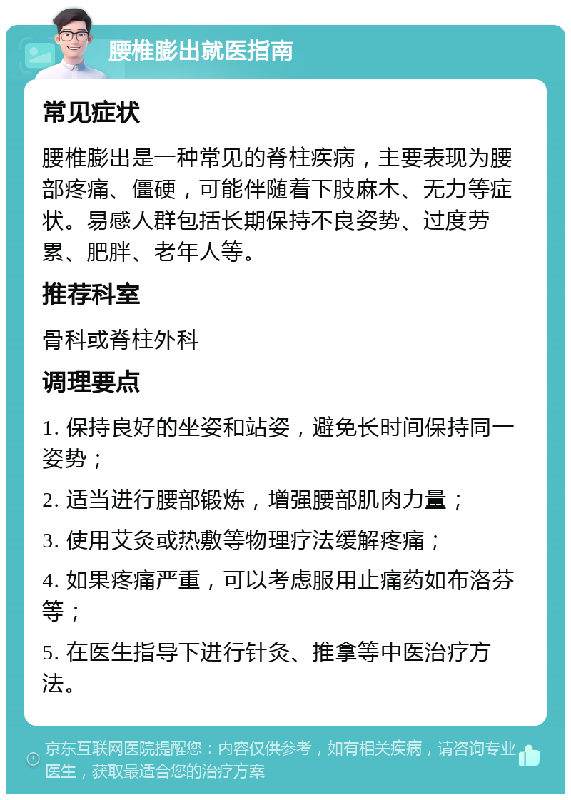 腰椎膨出就医指南 常见症状 腰椎膨出是一种常见的脊柱疾病，主要表现为腰部疼痛、僵硬，可能伴随着下肢麻木、无力等症状。易感人群包括长期保持不良姿势、过度劳累、肥胖、老年人等。 推荐科室 骨科或脊柱外科 调理要点 1. 保持良好的坐姿和站姿，避免长时间保持同一姿势； 2. 适当进行腰部锻炼，增强腰部肌肉力量； 3. 使用艾灸或热敷等物理疗法缓解疼痛； 4. 如果疼痛严重，可以考虑服用止痛药如布洛芬等； 5. 在医生指导下进行针灸、推拿等中医治疗方法。