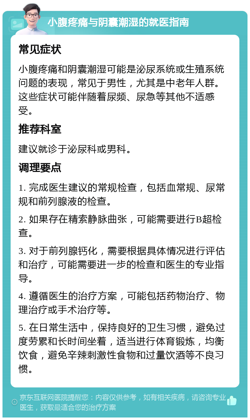 小腹疼痛与阴囊潮湿的就医指南 常见症状 小腹疼痛和阴囊潮湿可能是泌尿系统或生殖系统问题的表现，常见于男性，尤其是中老年人群。这些症状可能伴随着尿频、尿急等其他不适感受。 推荐科室 建议就诊于泌尿科或男科。 调理要点 1. 完成医生建议的常规检查，包括血常规、尿常规和前列腺液的检查。 2. 如果存在精索静脉曲张，可能需要进行B超检查。 3. 对于前列腺钙化，需要根据具体情况进行评估和治疗，可能需要进一步的检查和医生的专业指导。 4. 遵循医生的治疗方案，可能包括药物治疗、物理治疗或手术治疗等。 5. 在日常生活中，保持良好的卫生习惯，避免过度劳累和长时间坐着，适当进行体育锻炼，均衡饮食，避免辛辣刺激性食物和过量饮酒等不良习惯。