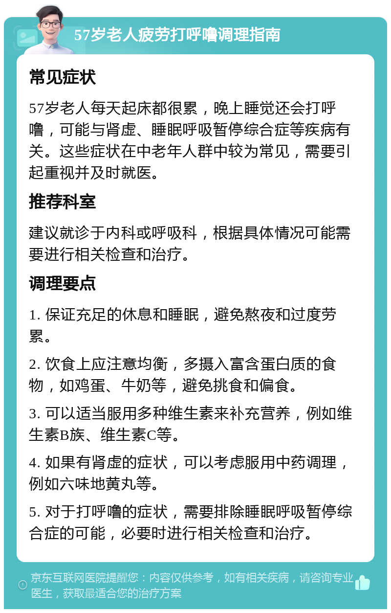 57岁老人疲劳打呼噜调理指南 常见症状 57岁老人每天起床都很累，晚上睡觉还会打呼噜，可能与肾虚、睡眠呼吸暂停综合症等疾病有关。这些症状在中老年人群中较为常见，需要引起重视并及时就医。 推荐科室 建议就诊于内科或呼吸科，根据具体情况可能需要进行相关检查和治疗。 调理要点 1. 保证充足的休息和睡眠，避免熬夜和过度劳累。 2. 饮食上应注意均衡，多摄入富含蛋白质的食物，如鸡蛋、牛奶等，避免挑食和偏食。 3. 可以适当服用多种维生素来补充营养，例如维生素B族、维生素C等。 4. 如果有肾虚的症状，可以考虑服用中药调理，例如六味地黄丸等。 5. 对于打呼噜的症状，需要排除睡眠呼吸暂停综合症的可能，必要时进行相关检查和治疗。