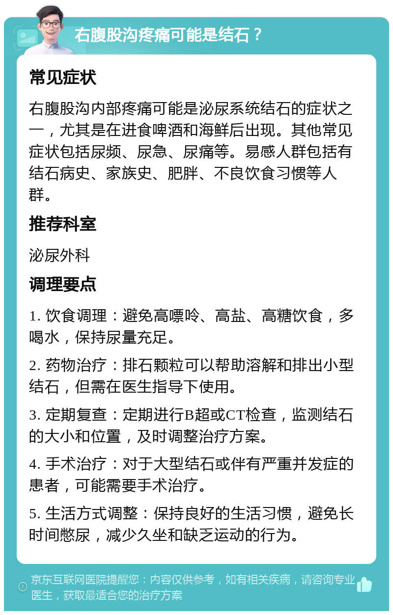 右腹股沟疼痛可能是结石？ 常见症状 右腹股沟内部疼痛可能是泌尿系统结石的症状之一，尤其是在进食啤酒和海鲜后出现。其他常见症状包括尿频、尿急、尿痛等。易感人群包括有结石病史、家族史、肥胖、不良饮食习惯等人群。 推荐科室 泌尿外科 调理要点 1. 饮食调理：避免高嘌呤、高盐、高糖饮食，多喝水，保持尿量充足。 2. 药物治疗：排石颗粒可以帮助溶解和排出小型结石，但需在医生指导下使用。 3. 定期复查：定期进行B超或CT检查，监测结石的大小和位置，及时调整治疗方案。 4. 手术治疗：对于大型结石或伴有严重并发症的患者，可能需要手术治疗。 5. 生活方式调整：保持良好的生活习惯，避免长时间憋尿，减少久坐和缺乏运动的行为。