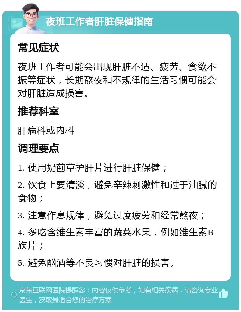 夜班工作者肝脏保健指南 常见症状 夜班工作者可能会出现肝脏不适、疲劳、食欲不振等症状，长期熬夜和不规律的生活习惯可能会对肝脏造成损害。 推荐科室 肝病科或内科 调理要点 1. 使用奶蓟草护肝片进行肝脏保健； 2. 饮食上要清淡，避免辛辣刺激性和过于油腻的食物； 3. 注意作息规律，避免过度疲劳和经常熬夜； 4. 多吃含维生素丰富的蔬菜水果，例如维生素B族片； 5. 避免酗酒等不良习惯对肝脏的损害。