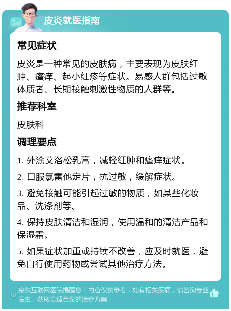 皮炎就医指南 常见症状 皮炎是一种常见的皮肤病，主要表现为皮肤红肿、瘙痒、起小红疹等症状。易感人群包括过敏体质者、长期接触刺激性物质的人群等。 推荐科室 皮肤科 调理要点 1. 外涂艾洛松乳膏，减轻红肿和瘙痒症状。 2. 口服氯雷他定片，抗过敏，缓解症状。 3. 避免接触可能引起过敏的物质，如某些化妆品、洗涤剂等。 4. 保持皮肤清洁和湿润，使用温和的清洁产品和保湿霜。 5. 如果症状加重或持续不改善，应及时就医，避免自行使用药物或尝试其他治疗方法。