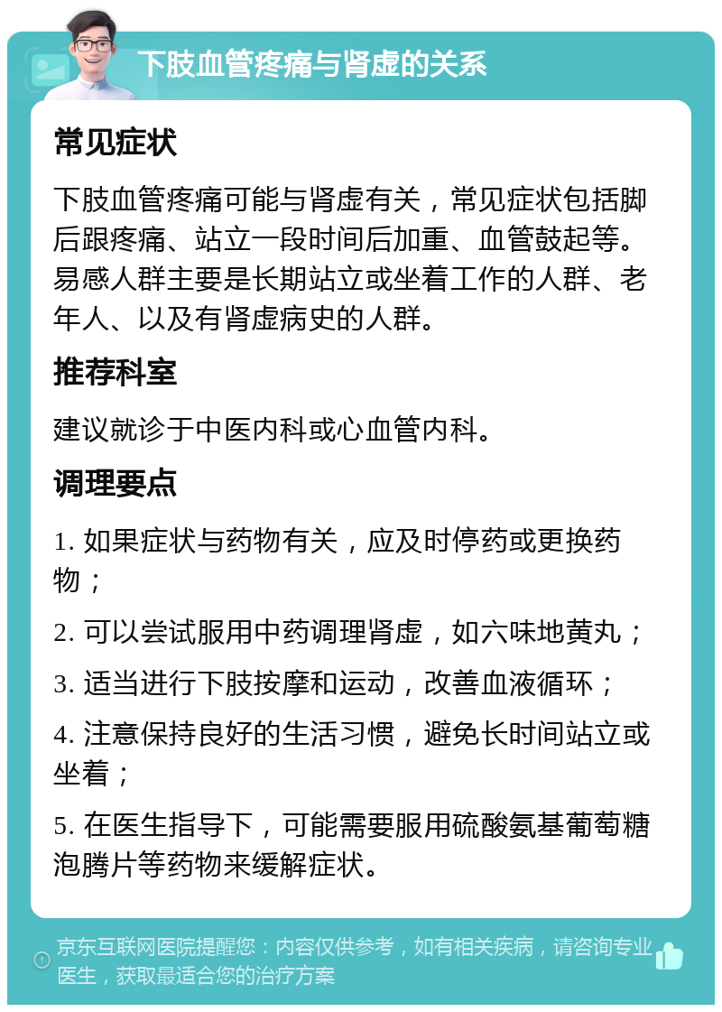 下肢血管疼痛与肾虚的关系 常见症状 下肢血管疼痛可能与肾虚有关，常见症状包括脚后跟疼痛、站立一段时间后加重、血管鼓起等。易感人群主要是长期站立或坐着工作的人群、老年人、以及有肾虚病史的人群。 推荐科室 建议就诊于中医内科或心血管内科。 调理要点 1. 如果症状与药物有关，应及时停药或更换药物； 2. 可以尝试服用中药调理肾虚，如六味地黄丸； 3. 适当进行下肢按摩和运动，改善血液循环； 4. 注意保持良好的生活习惯，避免长时间站立或坐着； 5. 在医生指导下，可能需要服用硫酸氨基葡萄糖泡腾片等药物来缓解症状。