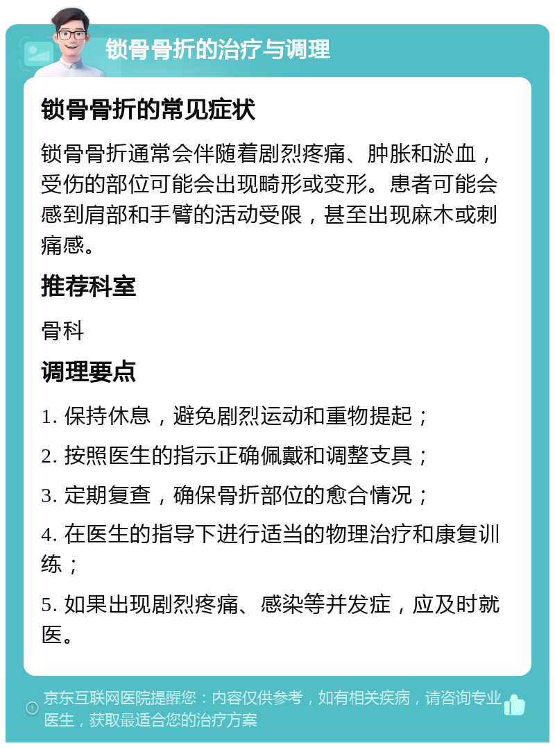 锁骨骨折的治疗与调理 锁骨骨折的常见症状 锁骨骨折通常会伴随着剧烈疼痛、肿胀和淤血，受伤的部位可能会出现畸形或变形。患者可能会感到肩部和手臂的活动受限，甚至出现麻木或刺痛感。 推荐科室 骨科 调理要点 1. 保持休息，避免剧烈运动和重物提起； 2. 按照医生的指示正确佩戴和调整支具； 3. 定期复查，确保骨折部位的愈合情况； 4. 在医生的指导下进行适当的物理治疗和康复训练； 5. 如果出现剧烈疼痛、感染等并发症，应及时就医。