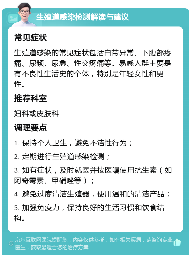 生殖道感染检测解读与建议 常见症状 生殖道感染的常见症状包括白带异常、下腹部疼痛、尿频、尿急、性交疼痛等。易感人群主要是有不良性生活史的个体，特别是年轻女性和男性。 推荐科室 妇科或皮肤科 调理要点 1. 保持个人卫生，避免不洁性行为； 2. 定期进行生殖道感染检测； 3. 如有症状，及时就医并按医嘱使用抗生素（如阿奇霉素、甲硝唑等）； 4. 避免过度清洁生殖器，使用温和的清洁产品； 5. 加强免疫力，保持良好的生活习惯和饮食结构。