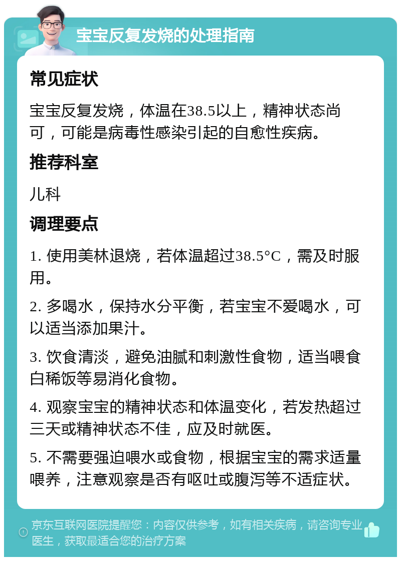 宝宝反复发烧的处理指南 常见症状 宝宝反复发烧，体温在38.5以上，精神状态尚可，可能是病毒性感染引起的自愈性疾病。 推荐科室 儿科 调理要点 1. 使用美林退烧，若体温超过38.5°C，需及时服用。 2. 多喝水，保持水分平衡，若宝宝不爱喝水，可以适当添加果汁。 3. 饮食清淡，避免油腻和刺激性食物，适当喂食白稀饭等易消化食物。 4. 观察宝宝的精神状态和体温变化，若发热超过三天或精神状态不佳，应及时就医。 5. 不需要强迫喂水或食物，根据宝宝的需求适量喂养，注意观察是否有呕吐或腹泻等不适症状。