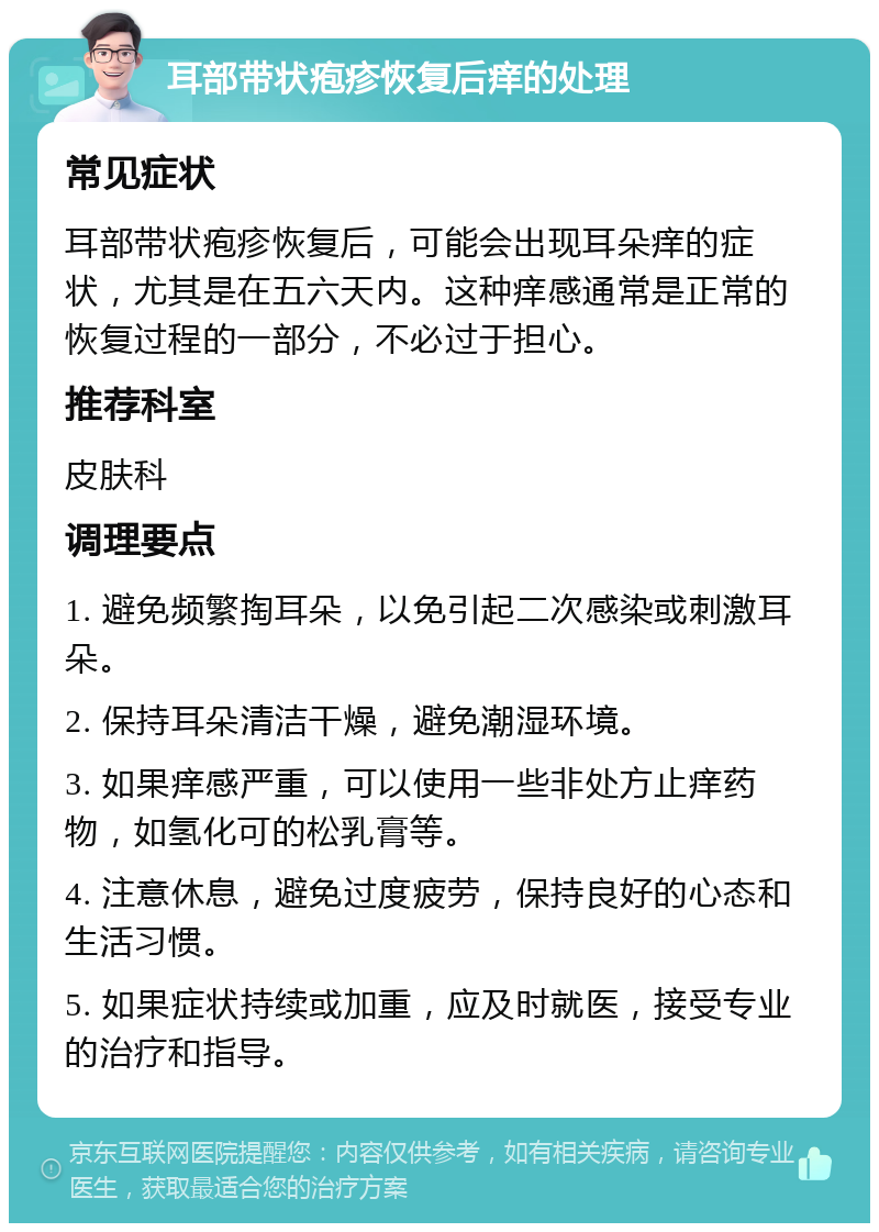 耳部带状疱疹恢复后痒的处理 常见症状 耳部带状疱疹恢复后，可能会出现耳朵痒的症状，尤其是在五六天内。这种痒感通常是正常的恢复过程的一部分，不必过于担心。 推荐科室 皮肤科 调理要点 1. 避免频繁掏耳朵，以免引起二次感染或刺激耳朵。 2. 保持耳朵清洁干燥，避免潮湿环境。 3. 如果痒感严重，可以使用一些非处方止痒药物，如氢化可的松乳膏等。 4. 注意休息，避免过度疲劳，保持良好的心态和生活习惯。 5. 如果症状持续或加重，应及时就医，接受专业的治疗和指导。