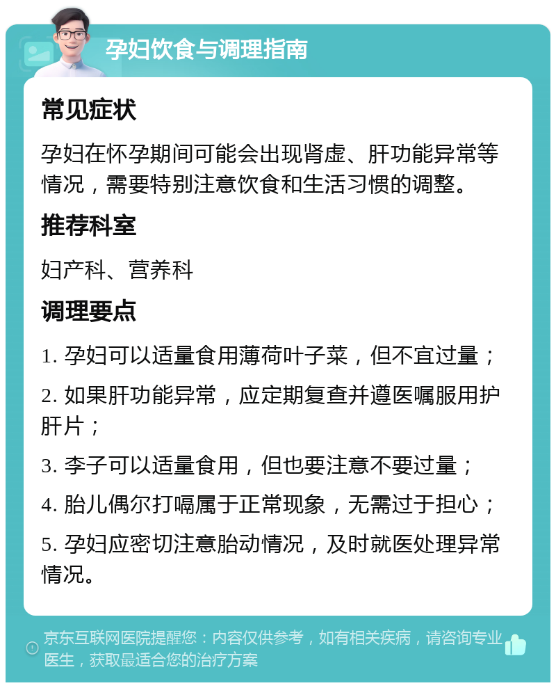 孕妇饮食与调理指南 常见症状 孕妇在怀孕期间可能会出现肾虚、肝功能异常等情况，需要特别注意饮食和生活习惯的调整。 推荐科室 妇产科、营养科 调理要点 1. 孕妇可以适量食用薄荷叶子菜，但不宜过量； 2. 如果肝功能异常，应定期复查并遵医嘱服用护肝片； 3. 李子可以适量食用，但也要注意不要过量； 4. 胎儿偶尔打嗝属于正常现象，无需过于担心； 5. 孕妇应密切注意胎动情况，及时就医处理异常情况。