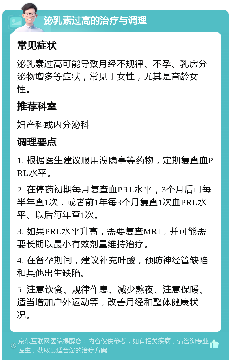 泌乳素过高的治疗与调理 常见症状 泌乳素过高可能导致月经不规律、不孕、乳房分泌物增多等症状，常见于女性，尤其是育龄女性。 推荐科室 妇产科或内分泌科 调理要点 1. 根据医生建议服用溴隐亭等药物，定期复查血PRL水平。 2. 在停药初期每月复查血PRL水平，3个月后可每半年查1次，或者前1年每3个月复查1次血PRL水平、以后每年查1次。 3. 如果PRL水平升高，需要复查MRI，并可能需要长期以最小有效剂量维持治疗。 4. 在备孕期间，建议补充叶酸，预防神经管缺陷和其他出生缺陷。 5. 注意饮食、规律作息、减少熬夜、注意保暖、适当增加户外运动等，改善月经和整体健康状况。