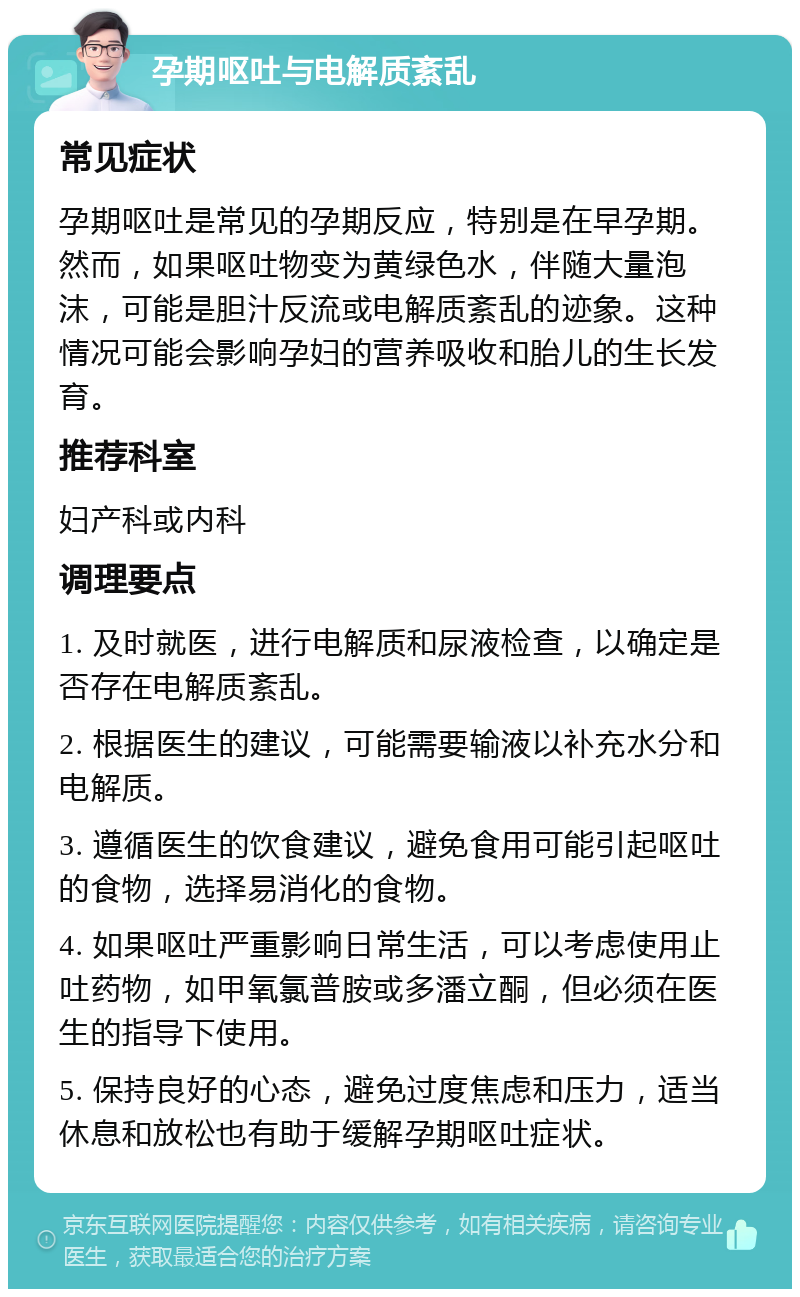 孕期呕吐与电解质紊乱 常见症状 孕期呕吐是常见的孕期反应，特别是在早孕期。然而，如果呕吐物变为黄绿色水，伴随大量泡沫，可能是胆汁反流或电解质紊乱的迹象。这种情况可能会影响孕妇的营养吸收和胎儿的生长发育。 推荐科室 妇产科或内科 调理要点 1. 及时就医，进行电解质和尿液检查，以确定是否存在电解质紊乱。 2. 根据医生的建议，可能需要输液以补充水分和电解质。 3. 遵循医生的饮食建议，避免食用可能引起呕吐的食物，选择易消化的食物。 4. 如果呕吐严重影响日常生活，可以考虑使用止吐药物，如甲氧氯普胺或多潘立酮，但必须在医生的指导下使用。 5. 保持良好的心态，避免过度焦虑和压力，适当休息和放松也有助于缓解孕期呕吐症状。