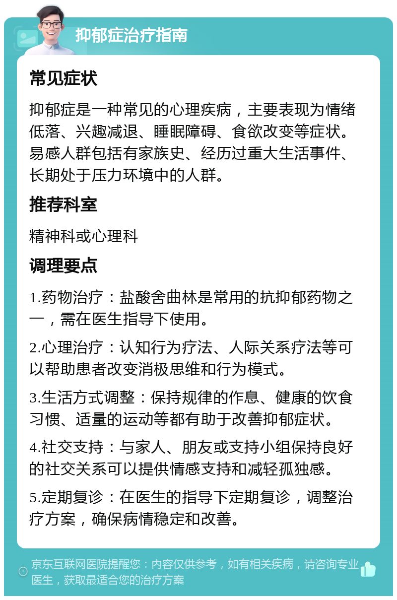 抑郁症治疗指南 常见症状 抑郁症是一种常见的心理疾病，主要表现为情绪低落、兴趣减退、睡眠障碍、食欲改变等症状。易感人群包括有家族史、经历过重大生活事件、长期处于压力环境中的人群。 推荐科室 精神科或心理科 调理要点 1.药物治疗：盐酸舍曲林是常用的抗抑郁药物之一，需在医生指导下使用。 2.心理治疗：认知行为疗法、人际关系疗法等可以帮助患者改变消极思维和行为模式。 3.生活方式调整：保持规律的作息、健康的饮食习惯、适量的运动等都有助于改善抑郁症状。 4.社交支持：与家人、朋友或支持小组保持良好的社交关系可以提供情感支持和减轻孤独感。 5.定期复诊：在医生的指导下定期复诊，调整治疗方案，确保病情稳定和改善。