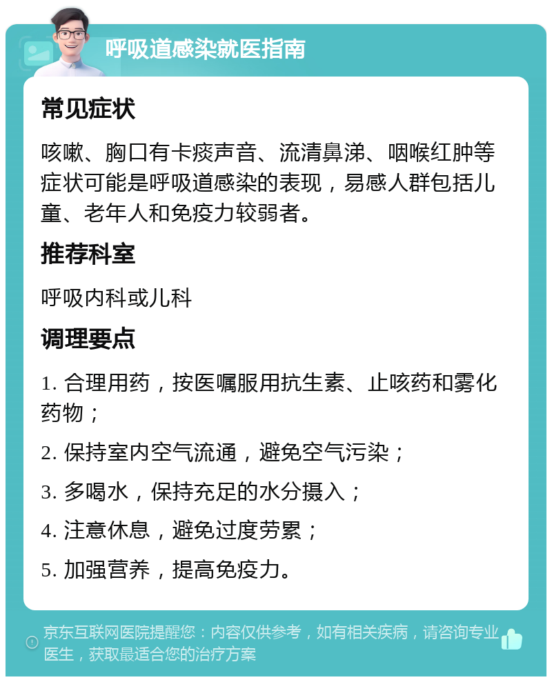 呼吸道感染就医指南 常见症状 咳嗽、胸口有卡痰声音、流清鼻涕、咽喉红肿等症状可能是呼吸道感染的表现，易感人群包括儿童、老年人和免疫力较弱者。 推荐科室 呼吸内科或儿科 调理要点 1. 合理用药，按医嘱服用抗生素、止咳药和雾化药物； 2. 保持室内空气流通，避免空气污染； 3. 多喝水，保持充足的水分摄入； 4. 注意休息，避免过度劳累； 5. 加强营养，提高免疫力。