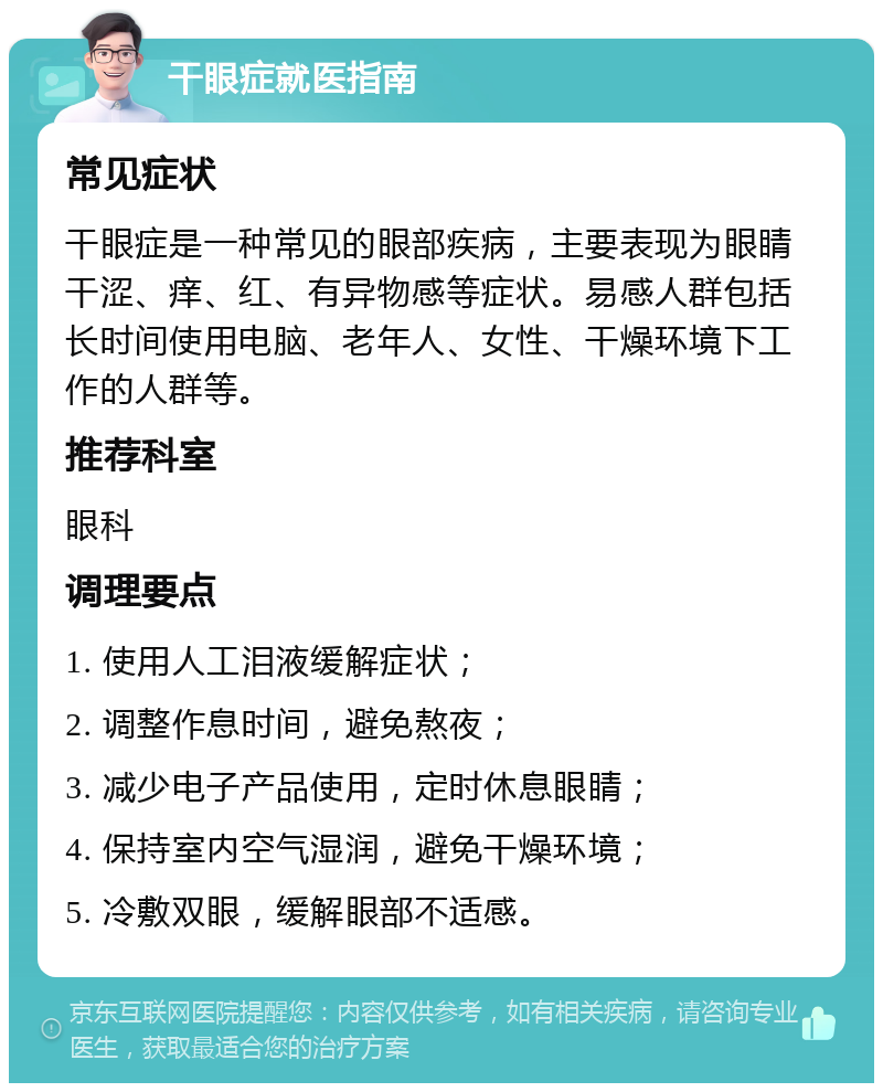 干眼症就医指南 常见症状 干眼症是一种常见的眼部疾病，主要表现为眼睛干涩、痒、红、有异物感等症状。易感人群包括长时间使用电脑、老年人、女性、干燥环境下工作的人群等。 推荐科室 眼科 调理要点 1. 使用人工泪液缓解症状； 2. 调整作息时间，避免熬夜； 3. 减少电子产品使用，定时休息眼睛； 4. 保持室内空气湿润，避免干燥环境； 5. 冷敷双眼，缓解眼部不适感。