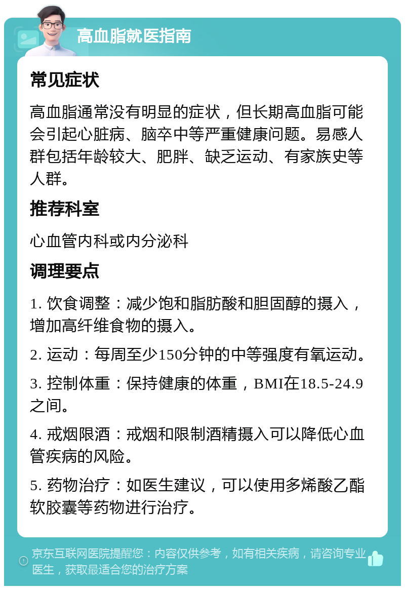 高血脂就医指南 常见症状 高血脂通常没有明显的症状，但长期高血脂可能会引起心脏病、脑卒中等严重健康问题。易感人群包括年龄较大、肥胖、缺乏运动、有家族史等人群。 推荐科室 心血管内科或内分泌科 调理要点 1. 饮食调整：减少饱和脂肪酸和胆固醇的摄入，增加高纤维食物的摄入。 2. 运动：每周至少150分钟的中等强度有氧运动。 3. 控制体重：保持健康的体重，BMI在18.5-24.9之间。 4. 戒烟限酒：戒烟和限制酒精摄入可以降低心血管疾病的风险。 5. 药物治疗：如医生建议，可以使用多烯酸乙酯软胶囊等药物进行治疗。