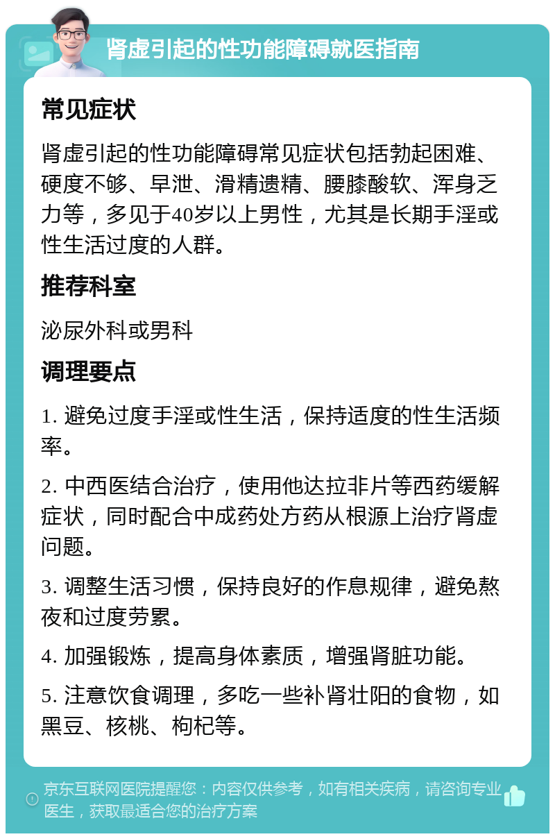 肾虚引起的性功能障碍就医指南 常见症状 肾虚引起的性功能障碍常见症状包括勃起困难、硬度不够、早泄、滑精遗精、腰膝酸软、浑身乏力等，多见于40岁以上男性，尤其是长期手淫或性生活过度的人群。 推荐科室 泌尿外科或男科 调理要点 1. 避免过度手淫或性生活，保持适度的性生活频率。 2. 中西医结合治疗，使用他达拉非片等西药缓解症状，同时配合中成药处方药从根源上治疗肾虚问题。 3. 调整生活习惯，保持良好的作息规律，避免熬夜和过度劳累。 4. 加强锻炼，提高身体素质，增强肾脏功能。 5. 注意饮食调理，多吃一些补肾壮阳的食物，如黑豆、核桃、枸杞等。