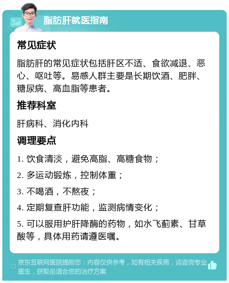 脂肪肝就医指南 常见症状 脂肪肝的常见症状包括肝区不适、食欲减退、恶心、呕吐等。易感人群主要是长期饮酒、肥胖、糖尿病、高血脂等患者。 推荐科室 肝病科、消化内科 调理要点 1. 饮食清淡，避免高脂、高糖食物； 2. 多运动锻炼，控制体重； 3. 不喝酒，不熬夜； 4. 定期复查肝功能，监测病情变化； 5. 可以服用护肝降酶的药物，如水飞蓟素、甘草酸等，具体用药请遵医嘱。