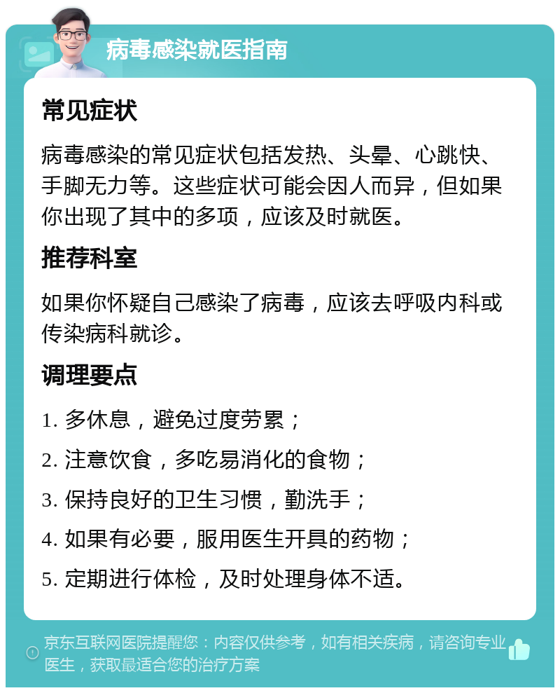 病毒感染就医指南 常见症状 病毒感染的常见症状包括发热、头晕、心跳快、手脚无力等。这些症状可能会因人而异，但如果你出现了其中的多项，应该及时就医。 推荐科室 如果你怀疑自己感染了病毒，应该去呼吸内科或传染病科就诊。 调理要点 1. 多休息，避免过度劳累； 2. 注意饮食，多吃易消化的食物； 3. 保持良好的卫生习惯，勤洗手； 4. 如果有必要，服用医生开具的药物； 5. 定期进行体检，及时处理身体不适。