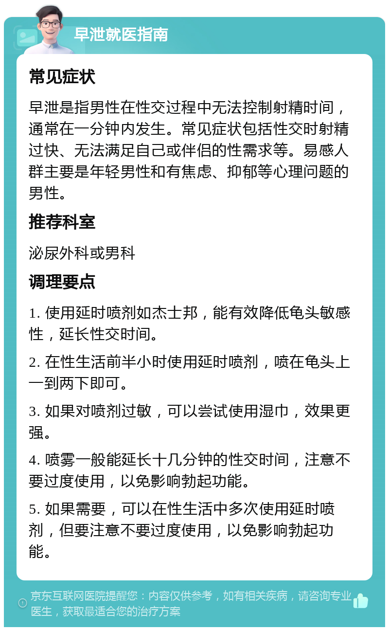 早泄就医指南 常见症状 早泄是指男性在性交过程中无法控制射精时间，通常在一分钟内发生。常见症状包括性交时射精过快、无法满足自己或伴侣的性需求等。易感人群主要是年轻男性和有焦虑、抑郁等心理问题的男性。 推荐科室 泌尿外科或男科 调理要点 1. 使用延时喷剂如杰士邦，能有效降低龟头敏感性，延长性交时间。 2. 在性生活前半小时使用延时喷剂，喷在龟头上一到两下即可。 3. 如果对喷剂过敏，可以尝试使用湿巾，效果更强。 4. 喷雾一般能延长十几分钟的性交时间，注意不要过度使用，以免影响勃起功能。 5. 如果需要，可以在性生活中多次使用延时喷剂，但要注意不要过度使用，以免影响勃起功能。