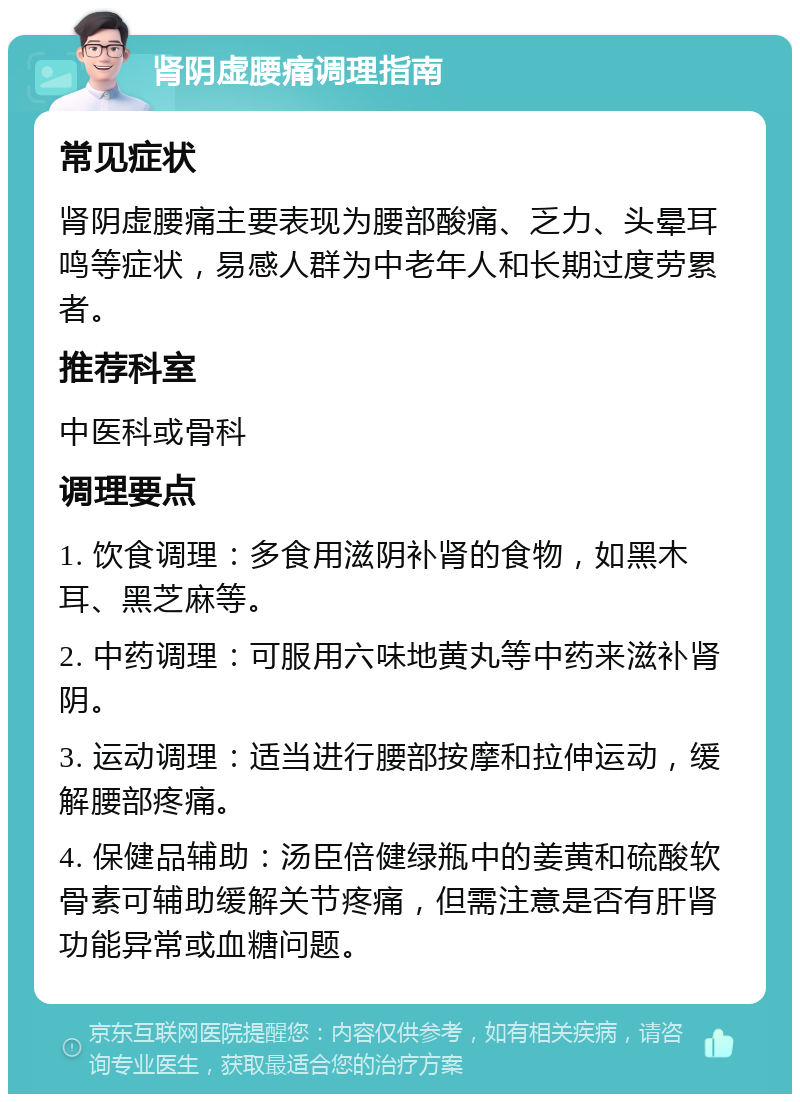 肾阴虚腰痛调理指南 常见症状 肾阴虚腰痛主要表现为腰部酸痛、乏力、头晕耳鸣等症状，易感人群为中老年人和长期过度劳累者。 推荐科室 中医科或骨科 调理要点 1. 饮食调理：多食用滋阴补肾的食物，如黑木耳、黑芝麻等。 2. 中药调理：可服用六味地黄丸等中药来滋补肾阴。 3. 运动调理：适当进行腰部按摩和拉伸运动，缓解腰部疼痛。 4. 保健品辅助：汤臣倍健绿瓶中的姜黄和硫酸软骨素可辅助缓解关节疼痛，但需注意是否有肝肾功能异常或血糖问题。