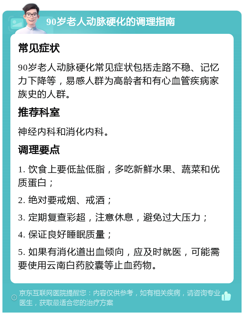 90岁老人动脉硬化的调理指南 常见症状 90岁老人动脉硬化常见症状包括走路不稳、记忆力下降等，易感人群为高龄者和有心血管疾病家族史的人群。 推荐科室 神经内科和消化内科。 调理要点 1. 饮食上要低盐低脂，多吃新鲜水果、蔬菜和优质蛋白； 2. 绝对要戒烟、戒酒； 3. 定期复查彩超，注意休息，避免过大压力； 4. 保证良好睡眠质量； 5. 如果有消化道出血倾向，应及时就医，可能需要使用云南白药胶囊等止血药物。