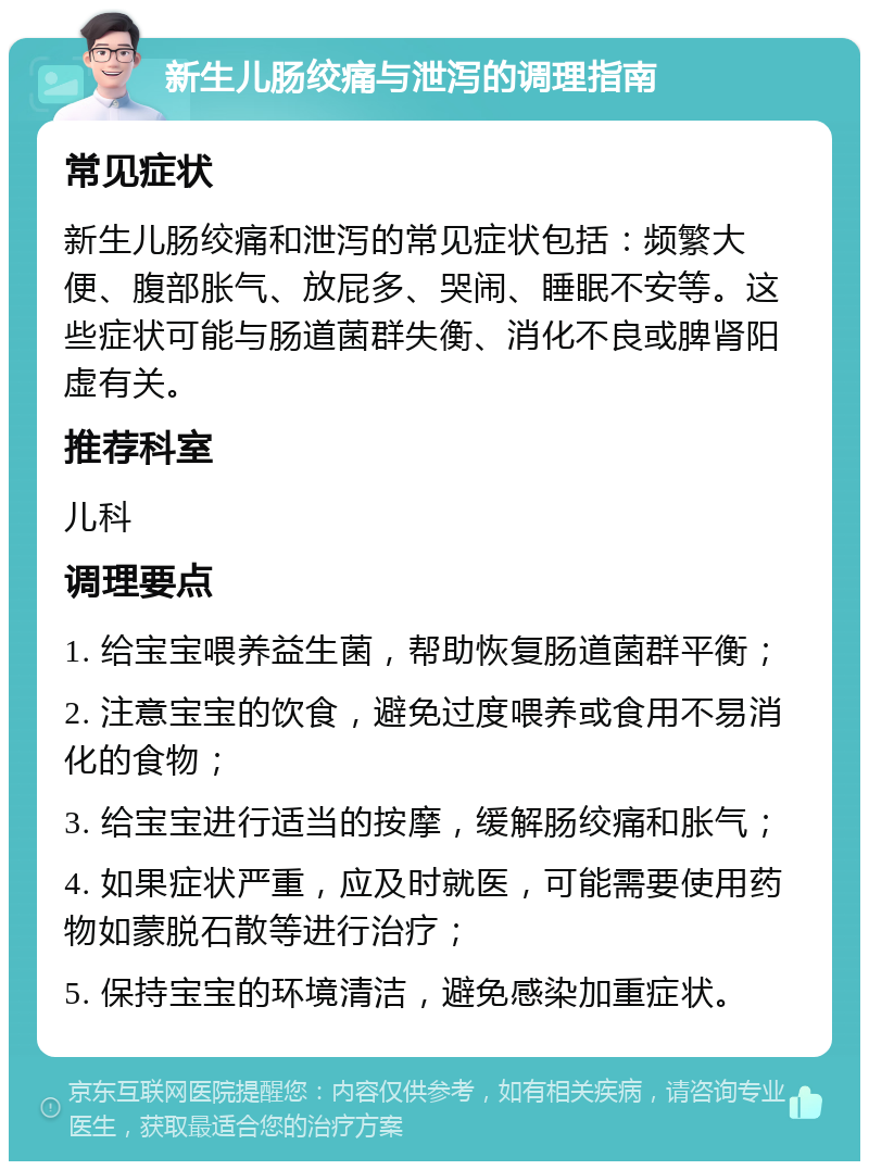 新生儿肠绞痛与泄泻的调理指南 常见症状 新生儿肠绞痛和泄泻的常见症状包括：频繁大便、腹部胀气、放屁多、哭闹、睡眠不安等。这些症状可能与肠道菌群失衡、消化不良或脾肾阳虚有关。 推荐科室 儿科 调理要点 1. 给宝宝喂养益生菌，帮助恢复肠道菌群平衡； 2. 注意宝宝的饮食，避免过度喂养或食用不易消化的食物； 3. 给宝宝进行适当的按摩，缓解肠绞痛和胀气； 4. 如果症状严重，应及时就医，可能需要使用药物如蒙脱石散等进行治疗； 5. 保持宝宝的环境清洁，避免感染加重症状。