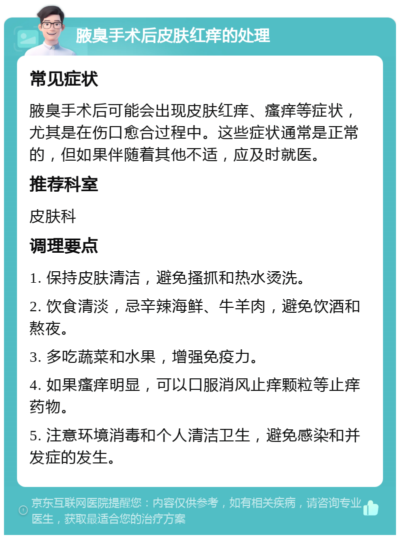 腋臭手术后皮肤红痒的处理 常见症状 腋臭手术后可能会出现皮肤红痒、瘙痒等症状，尤其是在伤口愈合过程中。这些症状通常是正常的，但如果伴随着其他不适，应及时就医。 推荐科室 皮肤科 调理要点 1. 保持皮肤清洁，避免搔抓和热水烫洗。 2. 饮食清淡，忌辛辣海鲜、牛羊肉，避免饮酒和熬夜。 3. 多吃蔬菜和水果，增强免疫力。 4. 如果瘙痒明显，可以口服消风止痒颗粒等止痒药物。 5. 注意环境消毒和个人清洁卫生，避免感染和并发症的发生。