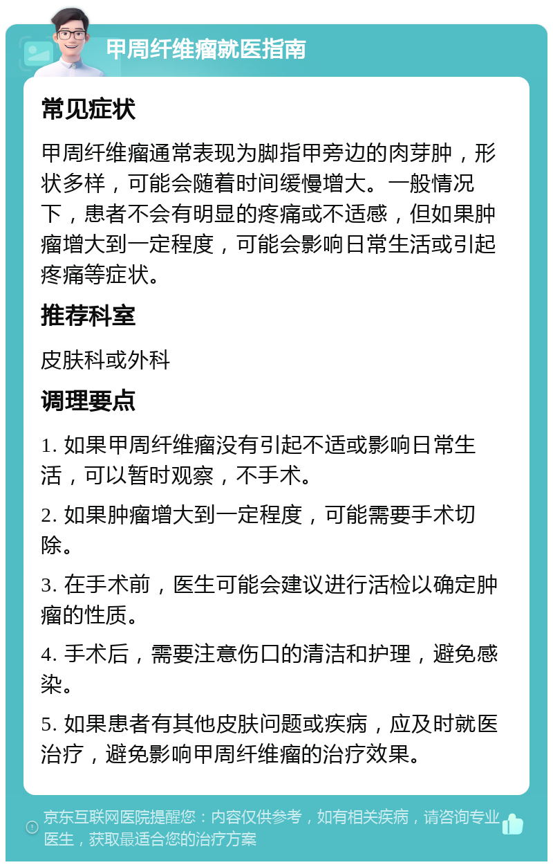 甲周纤维瘤就医指南 常见症状 甲周纤维瘤通常表现为脚指甲旁边的肉芽肿，形状多样，可能会随着时间缓慢增大。一般情况下，患者不会有明显的疼痛或不适感，但如果肿瘤增大到一定程度，可能会影响日常生活或引起疼痛等症状。 推荐科室 皮肤科或外科 调理要点 1. 如果甲周纤维瘤没有引起不适或影响日常生活，可以暂时观察，不手术。 2. 如果肿瘤增大到一定程度，可能需要手术切除。 3. 在手术前，医生可能会建议进行活检以确定肿瘤的性质。 4. 手术后，需要注意伤口的清洁和护理，避免感染。 5. 如果患者有其他皮肤问题或疾病，应及时就医治疗，避免影响甲周纤维瘤的治疗效果。