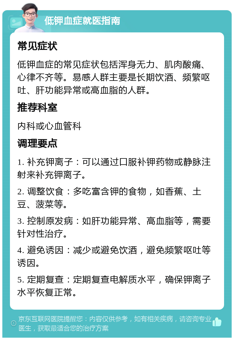 低钾血症就医指南 常见症状 低钾血症的常见症状包括浑身无力、肌肉酸痛、心律不齐等。易感人群主要是长期饮酒、频繁呕吐、肝功能异常或高血脂的人群。 推荐科室 内科或心血管科 调理要点 1. 补充钾离子：可以通过口服补钾药物或静脉注射来补充钾离子。 2. 调整饮食：多吃富含钾的食物，如香蕉、土豆、菠菜等。 3. 控制原发病：如肝功能异常、高血脂等，需要针对性治疗。 4. 避免诱因：减少或避免饮酒，避免频繁呕吐等诱因。 5. 定期复查：定期复查电解质水平，确保钾离子水平恢复正常。