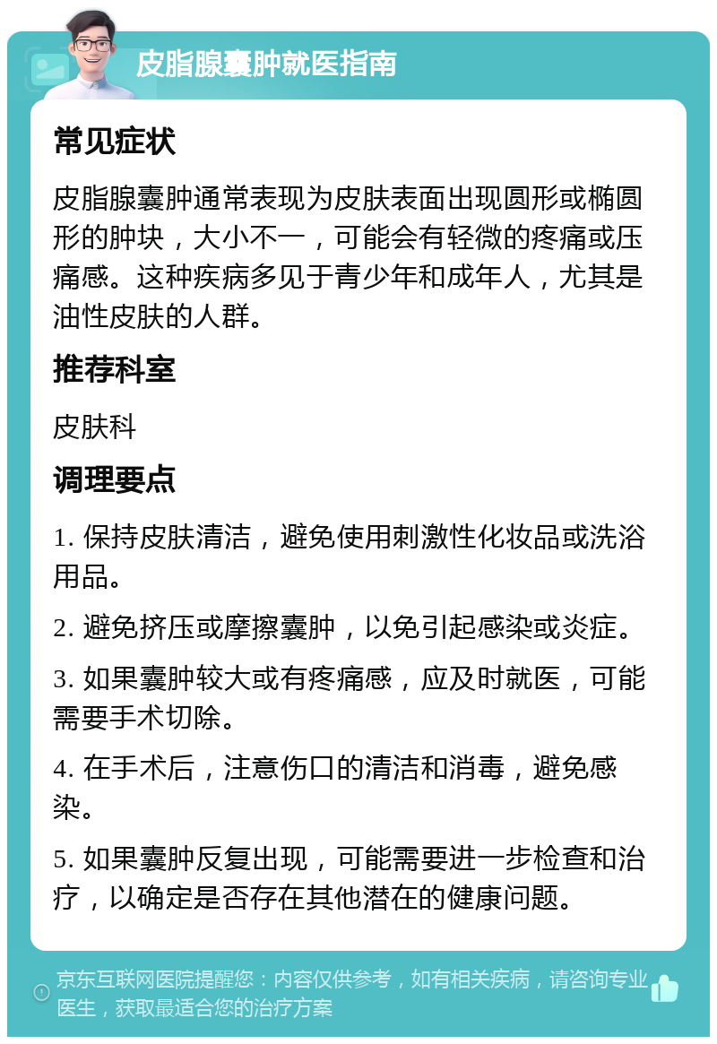 皮脂腺囊肿就医指南 常见症状 皮脂腺囊肿通常表现为皮肤表面出现圆形或椭圆形的肿块，大小不一，可能会有轻微的疼痛或压痛感。这种疾病多见于青少年和成年人，尤其是油性皮肤的人群。 推荐科室 皮肤科 调理要点 1. 保持皮肤清洁，避免使用刺激性化妆品或洗浴用品。 2. 避免挤压或摩擦囊肿，以免引起感染或炎症。 3. 如果囊肿较大或有疼痛感，应及时就医，可能需要手术切除。 4. 在手术后，注意伤口的清洁和消毒，避免感染。 5. 如果囊肿反复出现，可能需要进一步检查和治疗，以确定是否存在其他潜在的健康问题。