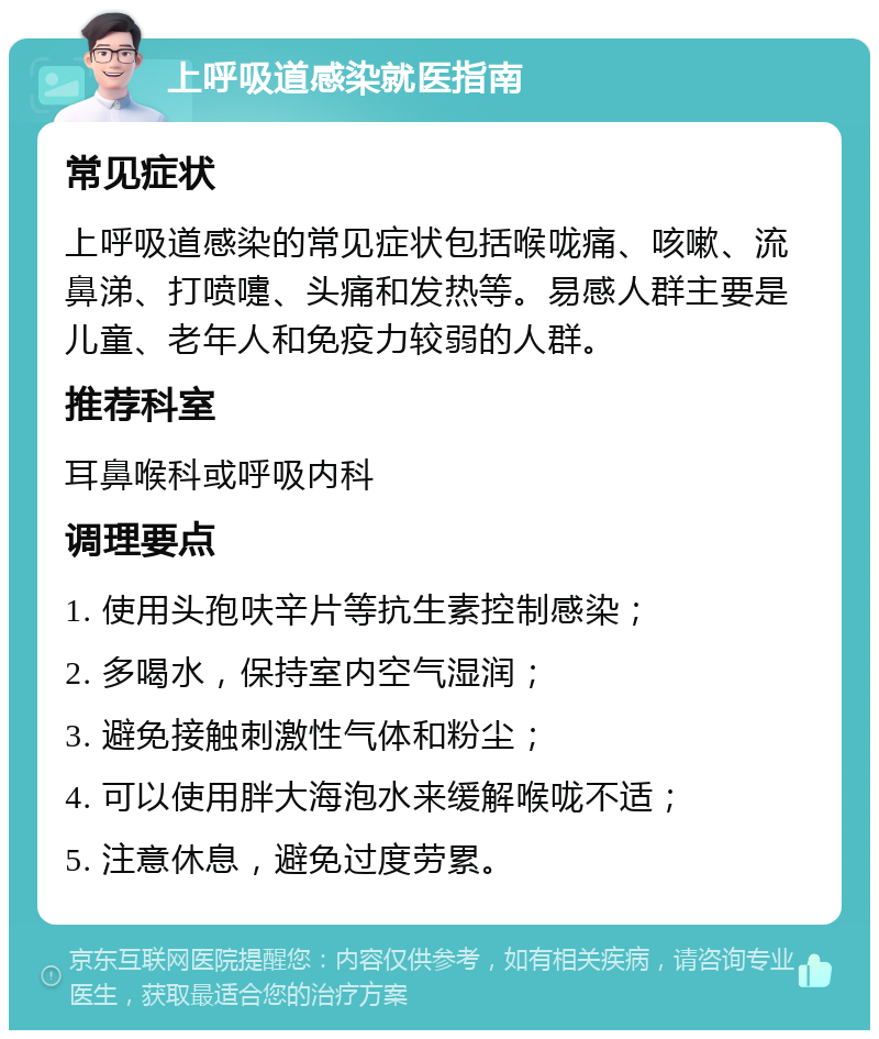 上呼吸道感染就医指南 常见症状 上呼吸道感染的常见症状包括喉咙痛、咳嗽、流鼻涕、打喷嚏、头痛和发热等。易感人群主要是儿童、老年人和免疫力较弱的人群。 推荐科室 耳鼻喉科或呼吸内科 调理要点 1. 使用头孢呋辛片等抗生素控制感染； 2. 多喝水，保持室内空气湿润； 3. 避免接触刺激性气体和粉尘； 4. 可以使用胖大海泡水来缓解喉咙不适； 5. 注意休息，避免过度劳累。