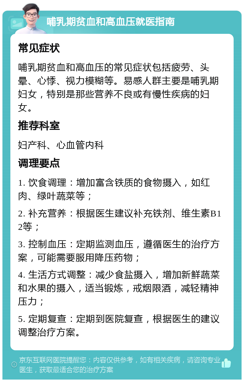 哺乳期贫血和高血压就医指南 常见症状 哺乳期贫血和高血压的常见症状包括疲劳、头晕、心悸、视力模糊等。易感人群主要是哺乳期妇女，特别是那些营养不良或有慢性疾病的妇女。 推荐科室 妇产科、心血管内科 调理要点 1. 饮食调理：增加富含铁质的食物摄入，如红肉、绿叶蔬菜等； 2. 补充营养：根据医生建议补充铁剂、维生素B12等； 3. 控制血压：定期监测血压，遵循医生的治疗方案，可能需要服用降压药物； 4. 生活方式调整：减少食盐摄入，增加新鲜蔬菜和水果的摄入，适当锻炼，戒烟限酒，减轻精神压力； 5. 定期复查：定期到医院复查，根据医生的建议调整治疗方案。