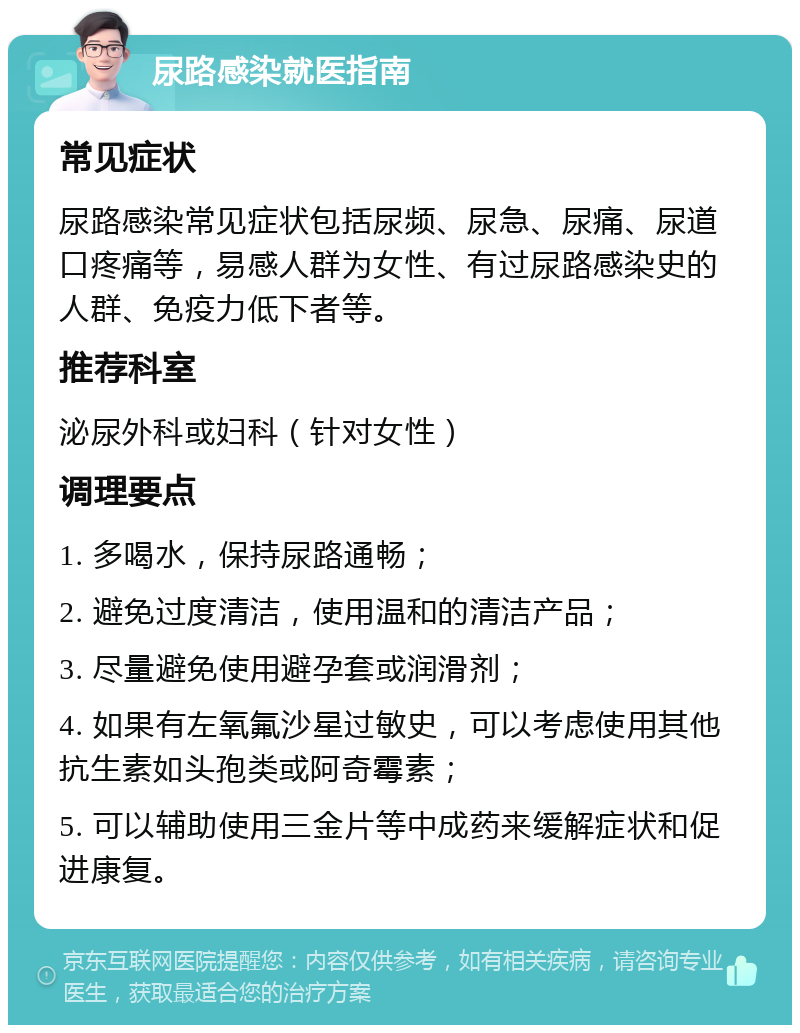 尿路感染就医指南 常见症状 尿路感染常见症状包括尿频、尿急、尿痛、尿道口疼痛等，易感人群为女性、有过尿路感染史的人群、免疫力低下者等。 推荐科室 泌尿外科或妇科（针对女性） 调理要点 1. 多喝水，保持尿路通畅； 2. 避免过度清洁，使用温和的清洁产品； 3. 尽量避免使用避孕套或润滑剂； 4. 如果有左氧氟沙星过敏史，可以考虑使用其他抗生素如头孢类或阿奇霉素； 5. 可以辅助使用三金片等中成药来缓解症状和促进康复。