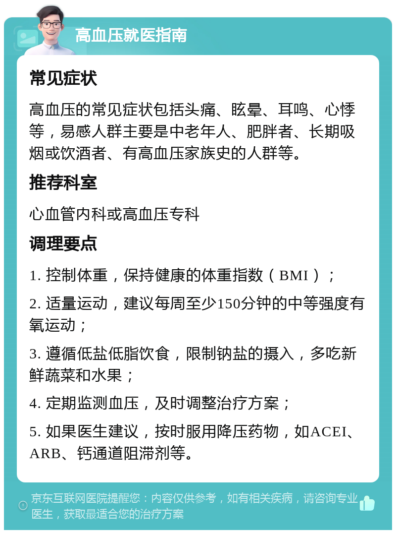 高血压就医指南 常见症状 高血压的常见症状包括头痛、眩晕、耳鸣、心悸等，易感人群主要是中老年人、肥胖者、长期吸烟或饮酒者、有高血压家族史的人群等。 推荐科室 心血管内科或高血压专科 调理要点 1. 控制体重，保持健康的体重指数（BMI）； 2. 适量运动，建议每周至少150分钟的中等强度有氧运动； 3. 遵循低盐低脂饮食，限制钠盐的摄入，多吃新鲜蔬菜和水果； 4. 定期监测血压，及时调整治疗方案； 5. 如果医生建议，按时服用降压药物，如ACEI、ARB、钙通道阻滞剂等。