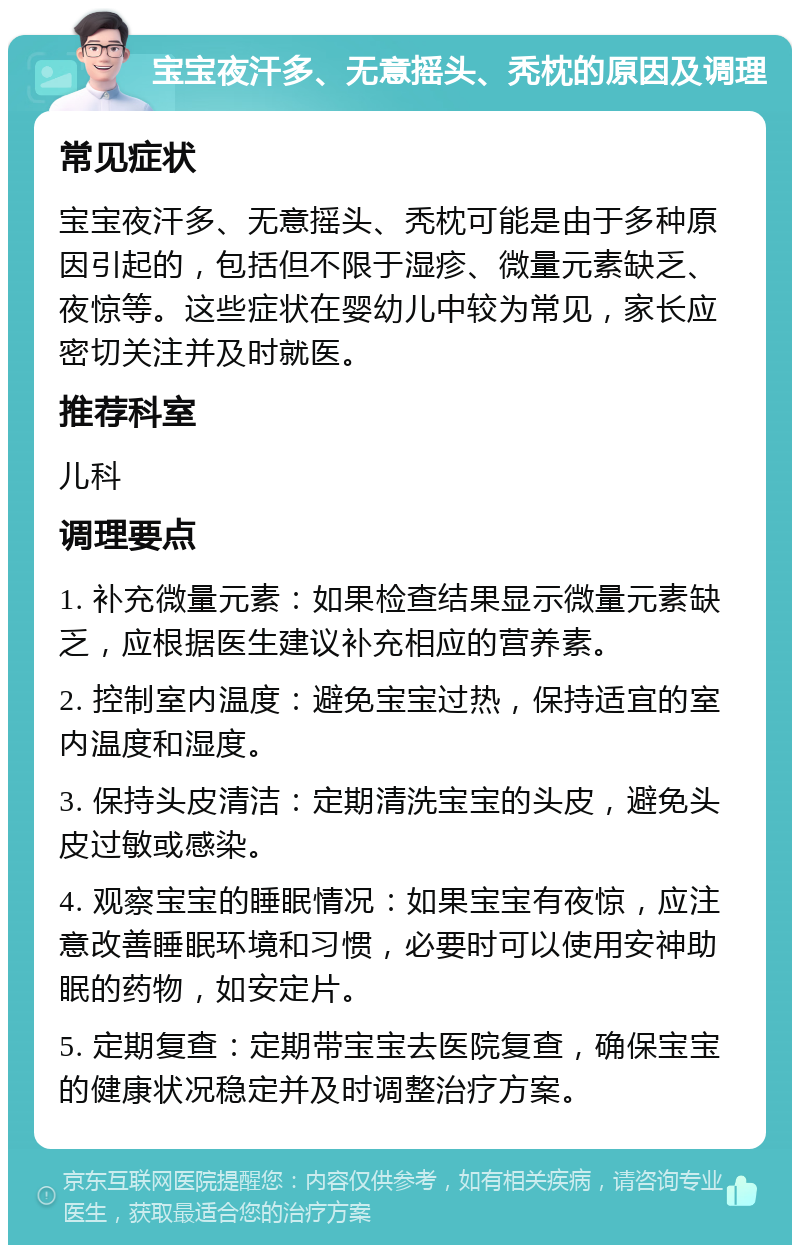 宝宝夜汗多、无意摇头、秃枕的原因及调理 常见症状 宝宝夜汗多、无意摇头、秃枕可能是由于多种原因引起的，包括但不限于湿疹、微量元素缺乏、夜惊等。这些症状在婴幼儿中较为常见，家长应密切关注并及时就医。 推荐科室 儿科 调理要点 1. 补充微量元素：如果检查结果显示微量元素缺乏，应根据医生建议补充相应的营养素。 2. 控制室内温度：避免宝宝过热，保持适宜的室内温度和湿度。 3. 保持头皮清洁：定期清洗宝宝的头皮，避免头皮过敏或感染。 4. 观察宝宝的睡眠情况：如果宝宝有夜惊，应注意改善睡眠环境和习惯，必要时可以使用安神助眠的药物，如安定片。 5. 定期复查：定期带宝宝去医院复查，确保宝宝的健康状况稳定并及时调整治疗方案。