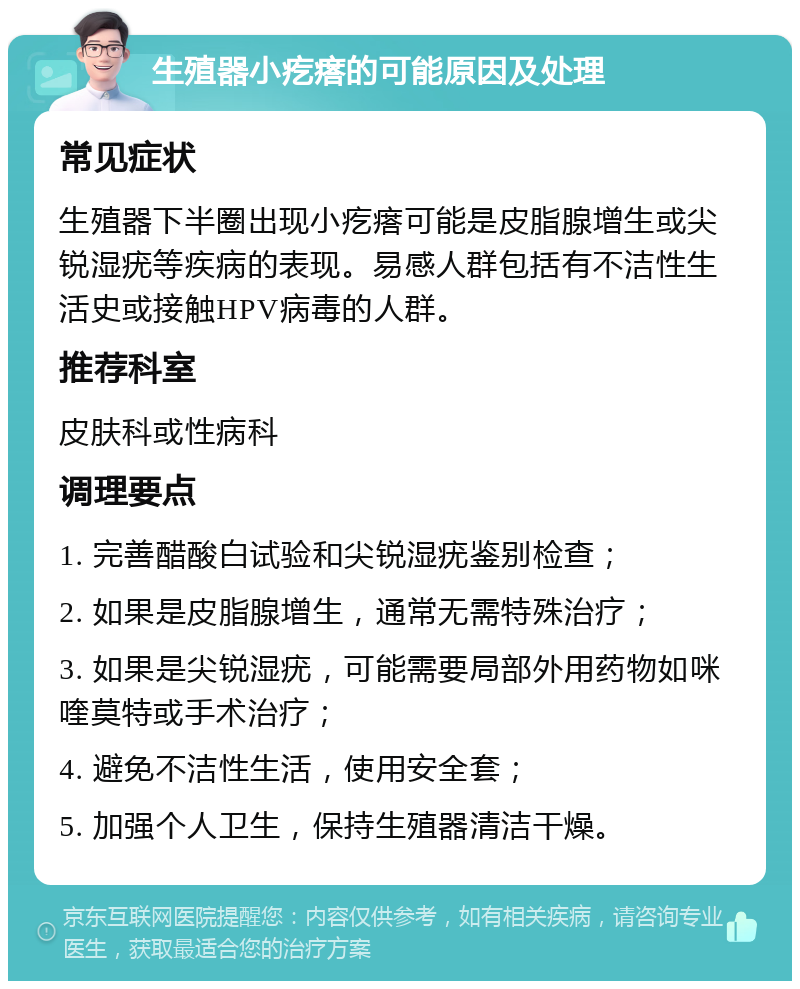 生殖器小疙瘩的可能原因及处理 常见症状 生殖器下半圈出现小疙瘩可能是皮脂腺增生或尖锐湿疣等疾病的表现。易感人群包括有不洁性生活史或接触HPV病毒的人群。 推荐科室 皮肤科或性病科 调理要点 1. 完善醋酸白试验和尖锐湿疣鉴别检查； 2. 如果是皮脂腺增生，通常无需特殊治疗； 3. 如果是尖锐湿疣，可能需要局部外用药物如咪喹莫特或手术治疗； 4. 避免不洁性生活，使用安全套； 5. 加强个人卫生，保持生殖器清洁干燥。