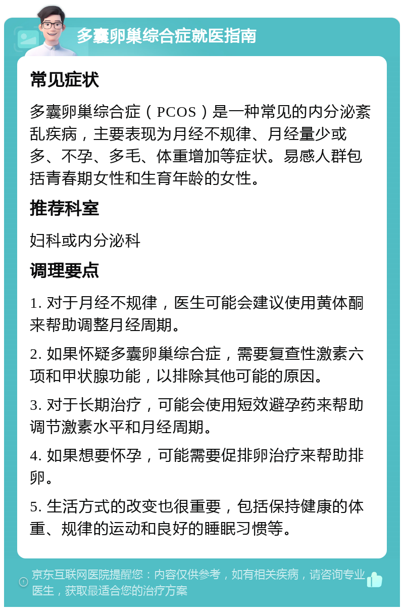 多囊卵巢综合症就医指南 常见症状 多囊卵巢综合症（PCOS）是一种常见的内分泌紊乱疾病，主要表现为月经不规律、月经量少或多、不孕、多毛、体重增加等症状。易感人群包括青春期女性和生育年龄的女性。 推荐科室 妇科或内分泌科 调理要点 1. 对于月经不规律，医生可能会建议使用黄体酮来帮助调整月经周期。 2. 如果怀疑多囊卵巢综合症，需要复查性激素六项和甲状腺功能，以排除其他可能的原因。 3. 对于长期治疗，可能会使用短效避孕药来帮助调节激素水平和月经周期。 4. 如果想要怀孕，可能需要促排卵治疗来帮助排卵。 5. 生活方式的改变也很重要，包括保持健康的体重、规律的运动和良好的睡眠习惯等。