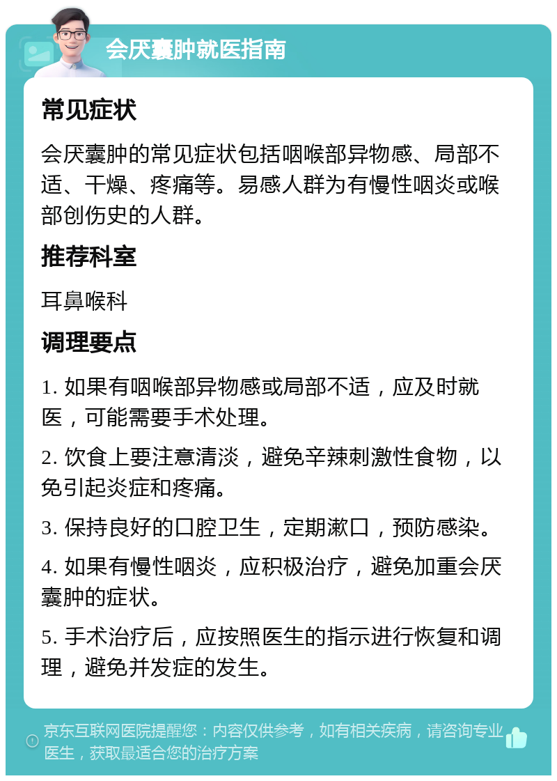 会厌囊肿就医指南 常见症状 会厌囊肿的常见症状包括咽喉部异物感、局部不适、干燥、疼痛等。易感人群为有慢性咽炎或喉部创伤史的人群。 推荐科室 耳鼻喉科 调理要点 1. 如果有咽喉部异物感或局部不适，应及时就医，可能需要手术处理。 2. 饮食上要注意清淡，避免辛辣刺激性食物，以免引起炎症和疼痛。 3. 保持良好的口腔卫生，定期漱口，预防感染。 4. 如果有慢性咽炎，应积极治疗，避免加重会厌囊肿的症状。 5. 手术治疗后，应按照医生的指示进行恢复和调理，避免并发症的发生。