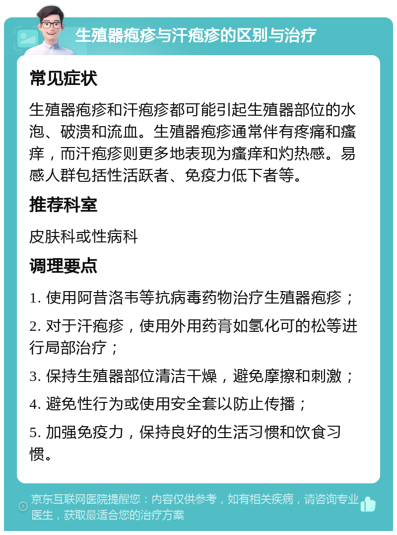 生殖器疱疹与汗疱疹的区别与治疗 常见症状 生殖器疱疹和汗疱疹都可能引起生殖器部位的水泡、破溃和流血。生殖器疱疹通常伴有疼痛和瘙痒，而汗疱疹则更多地表现为瘙痒和灼热感。易感人群包括性活跃者、免疫力低下者等。 推荐科室 皮肤科或性病科 调理要点 1. 使用阿昔洛韦等抗病毒药物治疗生殖器疱疹； 2. 对于汗疱疹，使用外用药膏如氢化可的松等进行局部治疗； 3. 保持生殖器部位清洁干燥，避免摩擦和刺激； 4. 避免性行为或使用安全套以防止传播； 5. 加强免疫力，保持良好的生活习惯和饮食习惯。