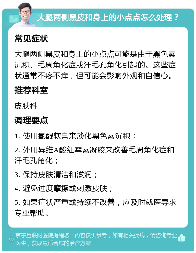 大腿两侧黑皮和身上的小点点怎么处理？ 常见症状 大腿两侧黑皮和身上的小点点可能是由于黑色素沉积、毛周角化症或汗毛孔角化引起的。这些症状通常不疼不痒，但可能会影响外观和自信心。 推荐科室 皮肤科 调理要点 1. 使用氢醌软膏来淡化黑色素沉积； 2. 外用异维A酸红霉素凝胶来改善毛周角化症和汗毛孔角化； 3. 保持皮肤清洁和滋润； 4. 避免过度摩擦或刺激皮肤； 5. 如果症状严重或持续不改善，应及时就医寻求专业帮助。