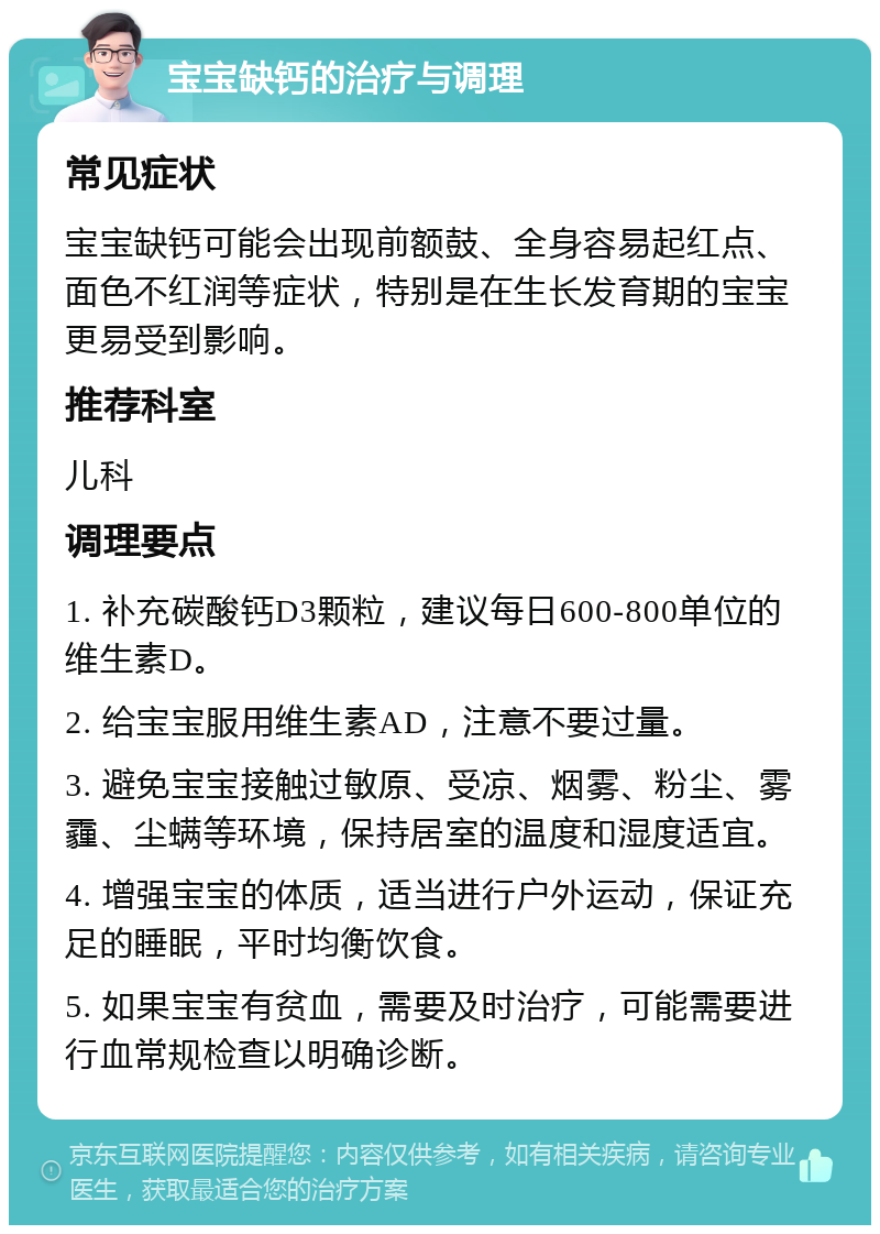 宝宝缺钙的治疗与调理 常见症状 宝宝缺钙可能会出现前额鼓、全身容易起红点、面色不红润等症状，特别是在生长发育期的宝宝更易受到影响。 推荐科室 儿科 调理要点 1. 补充碳酸钙D3颗粒，建议每日600-800单位的维生素D。 2. 给宝宝服用维生素AD，注意不要过量。 3. 避免宝宝接触过敏原、受凉、烟雾、粉尘、雾霾、尘螨等环境，保持居室的温度和湿度适宜。 4. 增强宝宝的体质，适当进行户外运动，保证充足的睡眠，平时均衡饮食。 5. 如果宝宝有贫血，需要及时治疗，可能需要进行血常规检查以明确诊断。