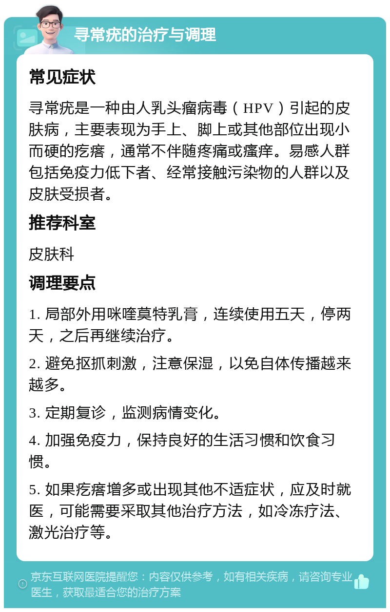 寻常疣的治疗与调理 常见症状 寻常疣是一种由人乳头瘤病毒（HPV）引起的皮肤病，主要表现为手上、脚上或其他部位出现小而硬的疙瘩，通常不伴随疼痛或瘙痒。易感人群包括免疫力低下者、经常接触污染物的人群以及皮肤受损者。 推荐科室 皮肤科 调理要点 1. 局部外用咪喹莫特乳膏，连续使用五天，停两天，之后再继续治疗。 2. 避免抠抓刺激，注意保湿，以免自体传播越来越多。 3. 定期复诊，监测病情变化。 4. 加强免疫力，保持良好的生活习惯和饮食习惯。 5. 如果疙瘩增多或出现其他不适症状，应及时就医，可能需要采取其他治疗方法，如冷冻疗法、激光治疗等。