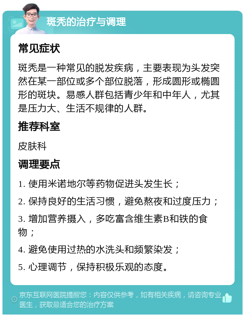 斑秃的治疗与调理 常见症状 斑秃是一种常见的脱发疾病，主要表现为头发突然在某一部位或多个部位脱落，形成圆形或椭圆形的斑块。易感人群包括青少年和中年人，尤其是压力大、生活不规律的人群。 推荐科室 皮肤科 调理要点 1. 使用米诺地尔等药物促进头发生长； 2. 保持良好的生活习惯，避免熬夜和过度压力； 3. 增加营养摄入，多吃富含维生素B和铁的食物； 4. 避免使用过热的水洗头和频繁染发； 5. 心理调节，保持积极乐观的态度。