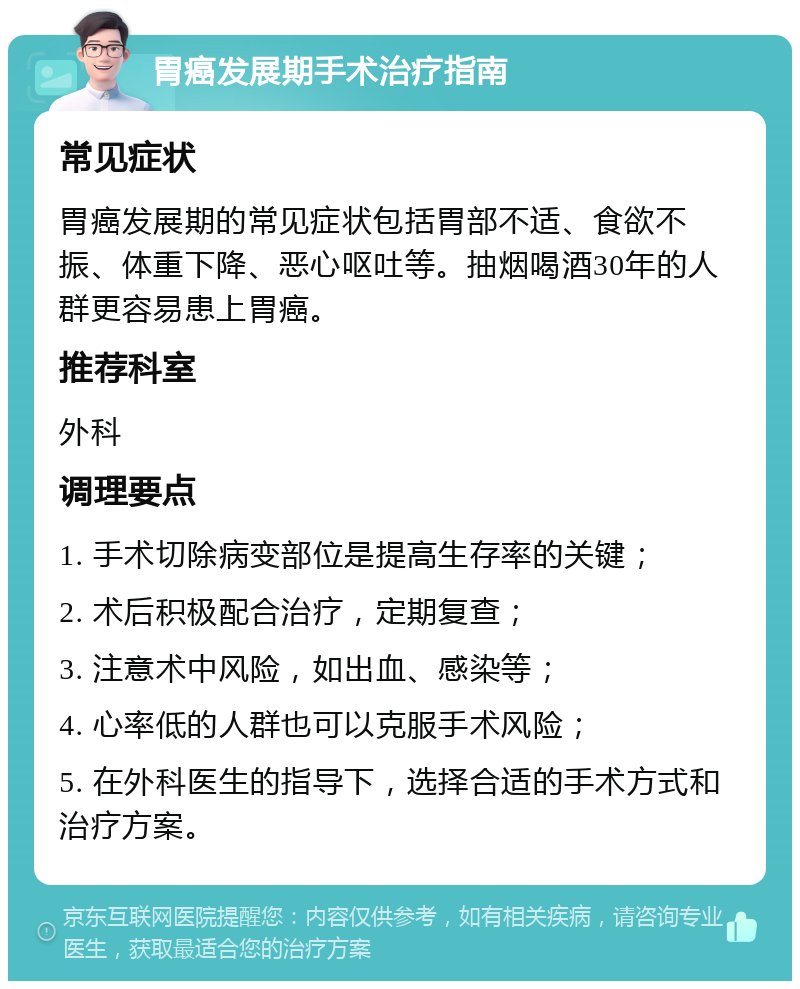 胃癌发展期手术治疗指南 常见症状 胃癌发展期的常见症状包括胃部不适、食欲不振、体重下降、恶心呕吐等。抽烟喝酒30年的人群更容易患上胃癌。 推荐科室 外科 调理要点 1. 手术切除病变部位是提高生存率的关键； 2. 术后积极配合治疗，定期复查； 3. 注意术中风险，如出血、感染等； 4. 心率低的人群也可以克服手术风险； 5. 在外科医生的指导下，选择合适的手术方式和治疗方案。