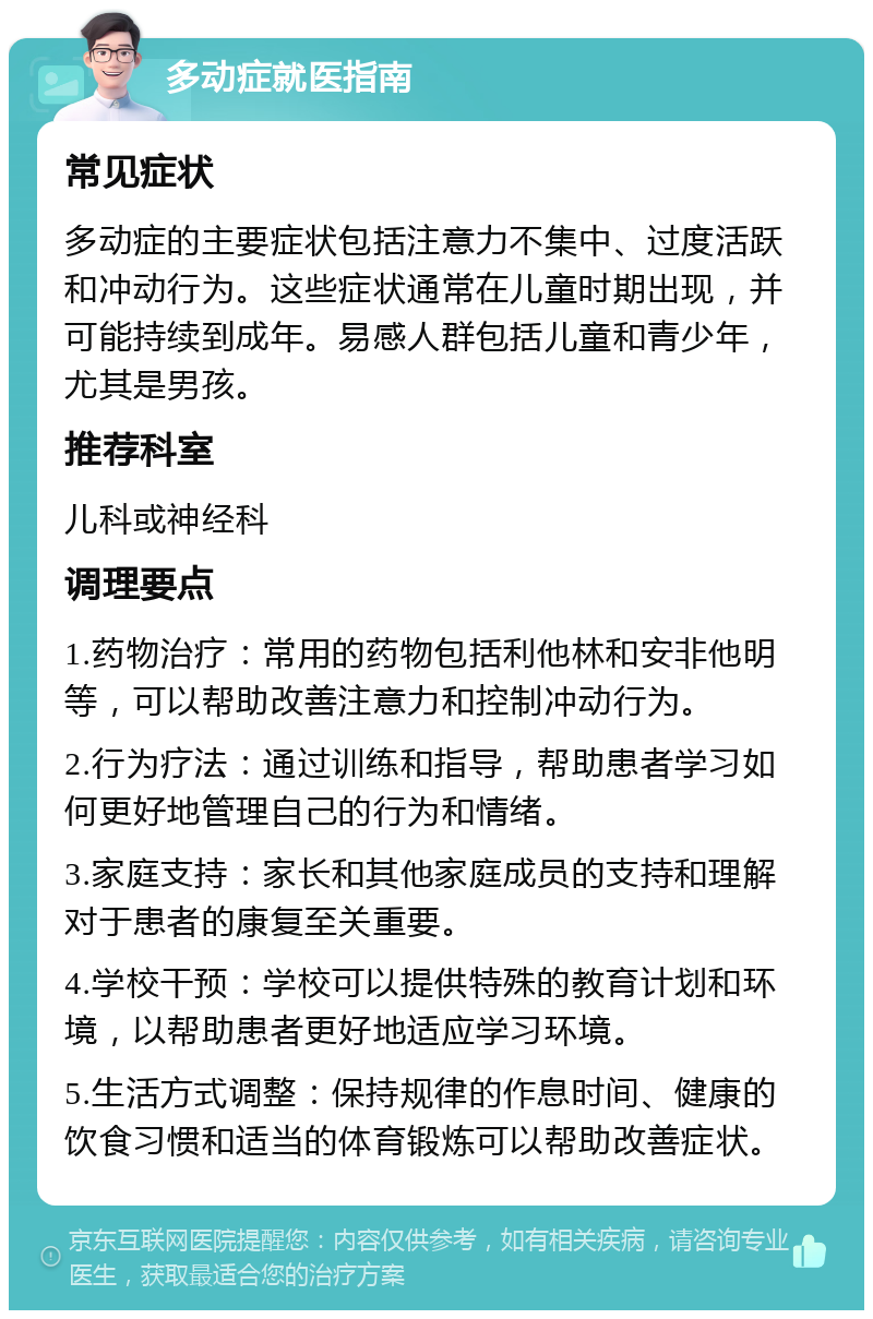 多动症就医指南 常见症状 多动症的主要症状包括注意力不集中、过度活跃和冲动行为。这些症状通常在儿童时期出现，并可能持续到成年。易感人群包括儿童和青少年，尤其是男孩。 推荐科室 儿科或神经科 调理要点 1.药物治疗：常用的药物包括利他林和安非他明等，可以帮助改善注意力和控制冲动行为。 2.行为疗法：通过训练和指导，帮助患者学习如何更好地管理自己的行为和情绪。 3.家庭支持：家长和其他家庭成员的支持和理解对于患者的康复至关重要。 4.学校干预：学校可以提供特殊的教育计划和环境，以帮助患者更好地适应学习环境。 5.生活方式调整：保持规律的作息时间、健康的饮食习惯和适当的体育锻炼可以帮助改善症状。