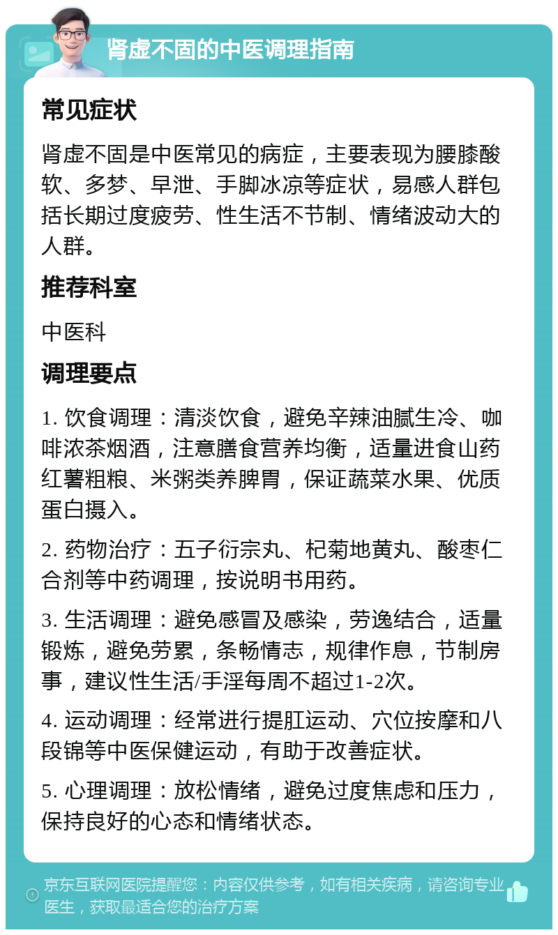 肾虚不固的中医调理指南 常见症状 肾虚不固是中医常见的病症，主要表现为腰膝酸软、多梦、早泄、手脚冰凉等症状，易感人群包括长期过度疲劳、性生活不节制、情绪波动大的人群。 推荐科室 中医科 调理要点 1. 饮食调理：清淡饮食，避免辛辣油腻生冷、咖啡浓茶烟酒，注意膳食营养均衡，适量进食山药红薯粗粮、米粥类养脾胃，保证蔬菜水果、优质蛋白摄入。 2. 药物治疗：五子衍宗丸、杞菊地黄丸、酸枣仁合剂等中药调理，按说明书用药。 3. 生活调理：避免感冒及感染，劳逸结合，适量锻炼，避免劳累，条畅情志，规律作息，节制房事，建议性生活/手淫每周不超过1-2次。 4. 运动调理：经常进行提肛运动、穴位按摩和八段锦等中医保健运动，有助于改善症状。 5. 心理调理：放松情绪，避免过度焦虑和压力，保持良好的心态和情绪状态。