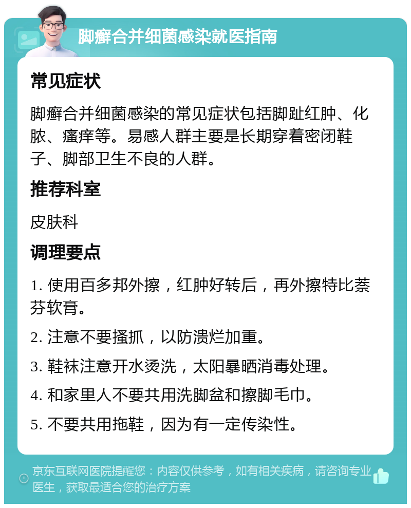 脚癣合并细菌感染就医指南 常见症状 脚癣合并细菌感染的常见症状包括脚趾红肿、化脓、瘙痒等。易感人群主要是长期穿着密闭鞋子、脚部卫生不良的人群。 推荐科室 皮肤科 调理要点 1. 使用百多邦外擦，红肿好转后，再外擦特比萘芬软膏。 2. 注意不要搔抓，以防溃烂加重。 3. 鞋袜注意开水烫洗，太阳暴晒消毒处理。 4. 和家里人不要共用洗脚盆和擦脚毛巾。 5. 不要共用拖鞋，因为有一定传染性。