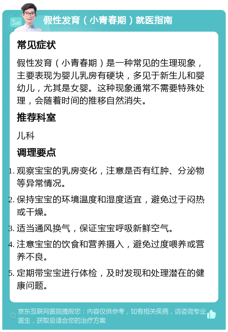 假性发育（小青春期）就医指南 常见症状 假性发育（小青春期）是一种常见的生理现象，主要表现为婴儿乳房有硬块，多见于新生儿和婴幼儿，尤其是女婴。这种现象通常不需要特殊处理，会随着时间的推移自然消失。 推荐科室 儿科 调理要点 观察宝宝的乳房变化，注意是否有红肿、分泌物等异常情况。 保持宝宝的环境温度和湿度适宜，避免过于闷热或干燥。 适当通风换气，保证宝宝呼吸新鲜空气。 注意宝宝的饮食和营养摄入，避免过度喂养或营养不良。 定期带宝宝进行体检，及时发现和处理潜在的健康问题。