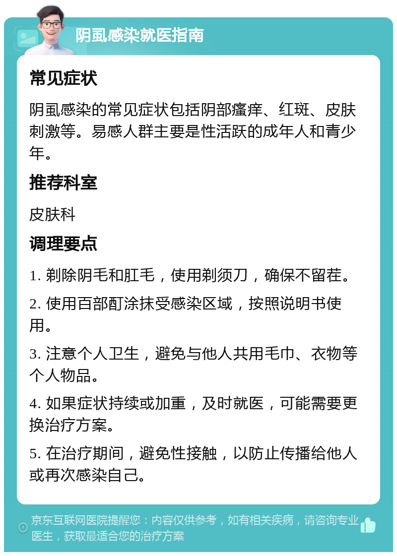 阴虱感染就医指南 常见症状 阴虱感染的常见症状包括阴部瘙痒、红斑、皮肤刺激等。易感人群主要是性活跃的成年人和青少年。 推荐科室 皮肤科 调理要点 1. 剃除阴毛和肛毛，使用剃须刀，确保不留茬。 2. 使用百部酊涂抹受感染区域，按照说明书使用。 3. 注意个人卫生，避免与他人共用毛巾、衣物等个人物品。 4. 如果症状持续或加重，及时就医，可能需要更换治疗方案。 5. 在治疗期间，避免性接触，以防止传播给他人或再次感染自己。